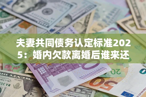 北京夫妻共同债务认定标准2025：婚内欠款离婚后谁来还？